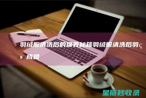 羽绒服清洗后的保养秘籍 (羽绒服清洗后羽绒成团怎么办)